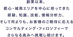 創業以来、都心・城南エリアを中心に培ってきた経験、知識、技能、情報分析力、そして何よりも、お客様のご期待に応えるコンサルティング・フィロソフィーでさらなる高みへ挑戦し続けます。