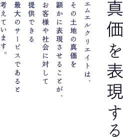 真価を表現する エムエルクリエイトは、その土地の真価を顕かに表現させることが、お客様や社会に対して提供できる最大のサービスであると考えています。